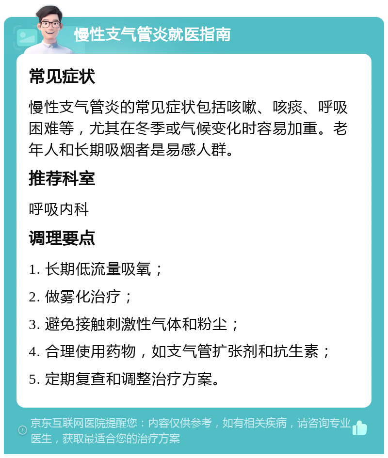 慢性支气管炎就医指南 常见症状 慢性支气管炎的常见症状包括咳嗽、咳痰、呼吸困难等，尤其在冬季或气候变化时容易加重。老年人和长期吸烟者是易感人群。 推荐科室 呼吸内科 调理要点 1. 长期低流量吸氧； 2. 做雾化治疗； 3. 避免接触刺激性气体和粉尘； 4. 合理使用药物，如支气管扩张剂和抗生素； 5. 定期复查和调整治疗方案。