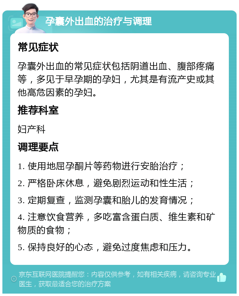 孕囊外出血的治疗与调理 常见症状 孕囊外出血的常见症状包括阴道出血、腹部疼痛等，多见于早孕期的孕妇，尤其是有流产史或其他高危因素的孕妇。 推荐科室 妇产科 调理要点 1. 使用地屈孕酮片等药物进行安胎治疗； 2. 严格卧床休息，避免剧烈运动和性生活； 3. 定期复查，监测孕囊和胎儿的发育情况； 4. 注意饮食营养，多吃富含蛋白质、维生素和矿物质的食物； 5. 保持良好的心态，避免过度焦虑和压力。