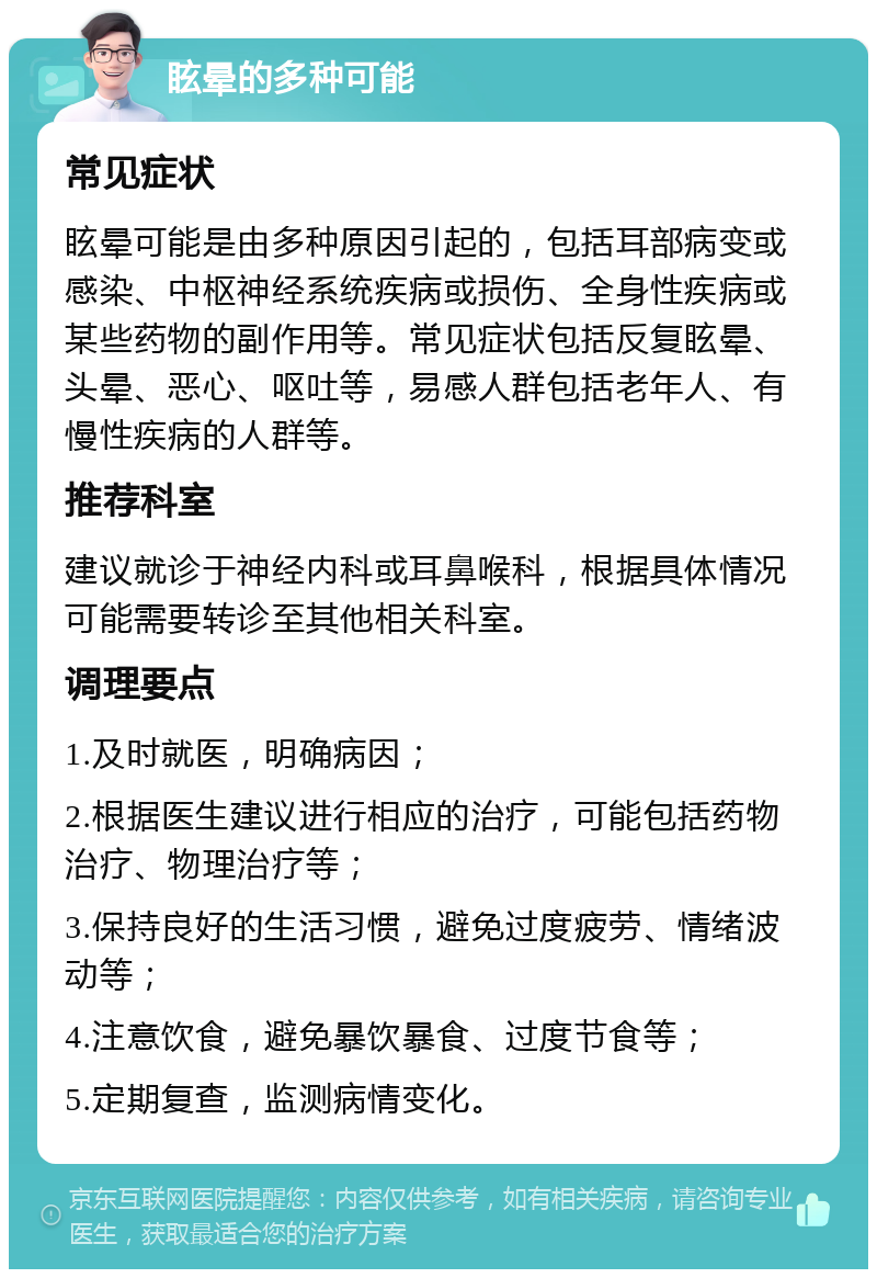 眩晕的多种可能 常见症状 眩晕可能是由多种原因引起的，包括耳部病变或感染、中枢神经系统疾病或损伤、全身性疾病或某些药物的副作用等。常见症状包括反复眩晕、头晕、恶心、呕吐等，易感人群包括老年人、有慢性疾病的人群等。 推荐科室 建议就诊于神经内科或耳鼻喉科，根据具体情况可能需要转诊至其他相关科室。 调理要点 1.及时就医，明确病因； 2.根据医生建议进行相应的治疗，可能包括药物治疗、物理治疗等； 3.保持良好的生活习惯，避免过度疲劳、情绪波动等； 4.注意饮食，避免暴饮暴食、过度节食等； 5.定期复查，监测病情变化。