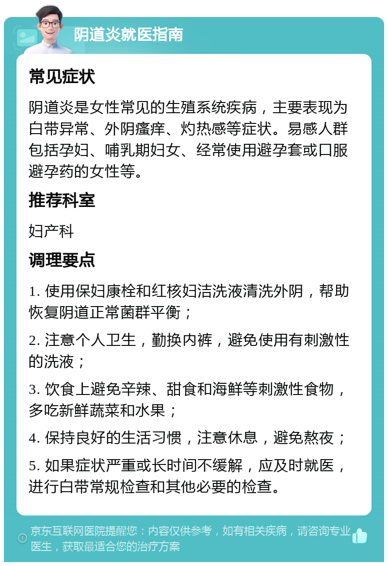 阴道炎就医指南 常见症状 阴道炎是女性常见的生殖系统疾病，主要表现为白带异常、外阴瘙痒、灼热感等症状。易感人群包括孕妇、哺乳期妇女、经常使用避孕套或口服避孕药的女性等。 推荐科室 妇产科 调理要点 1. 使用保妇康栓和红核妇洁洗液清洗外阴，帮助恢复阴道正常菌群平衡； 2. 注意个人卫生，勤换内裤，避免使用有刺激性的洗液； 3. 饮食上避免辛辣、甜食和海鲜等刺激性食物，多吃新鲜蔬菜和水果； 4. 保持良好的生活习惯，注意休息，避免熬夜； 5. 如果症状严重或长时间不缓解，应及时就医，进行白带常规检查和其他必要的检查。