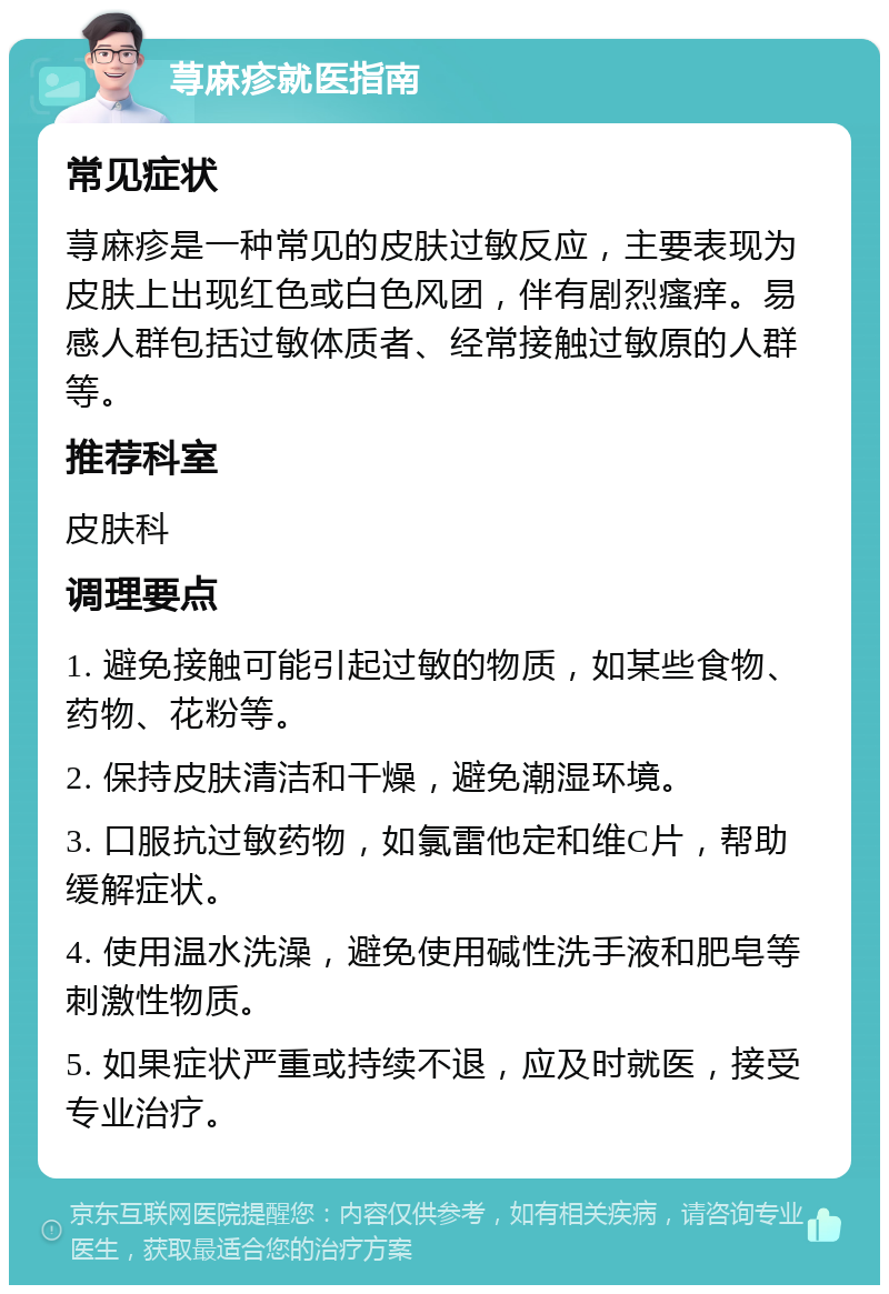 荨麻疹就医指南 常见症状 荨麻疹是一种常见的皮肤过敏反应，主要表现为皮肤上出现红色或白色风团，伴有剧烈瘙痒。易感人群包括过敏体质者、经常接触过敏原的人群等。 推荐科室 皮肤科 调理要点 1. 避免接触可能引起过敏的物质，如某些食物、药物、花粉等。 2. 保持皮肤清洁和干燥，避免潮湿环境。 3. 口服抗过敏药物，如氯雷他定和维C片，帮助缓解症状。 4. 使用温水洗澡，避免使用碱性洗手液和肥皂等刺激性物质。 5. 如果症状严重或持续不退，应及时就医，接受专业治疗。