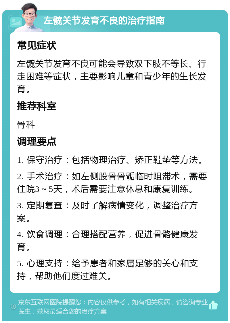 左髋关节发育不良的治疗指南 常见症状 左髋关节发育不良可能会导致双下肢不等长、行走困难等症状，主要影响儿童和青少年的生长发育。 推荐科室 骨科 调理要点 1. 保守治疗：包括物理治疗、矫正鞋垫等方法。 2. 手术治疗：如左侧股骨骨骺临时阻滞术，需要住院3～5天，术后需要注意休息和康复训练。 3. 定期复查：及时了解病情变化，调整治疗方案。 4. 饮食调理：合理搭配营养，促进骨骼健康发育。 5. 心理支持：给予患者和家属足够的关心和支持，帮助他们度过难关。