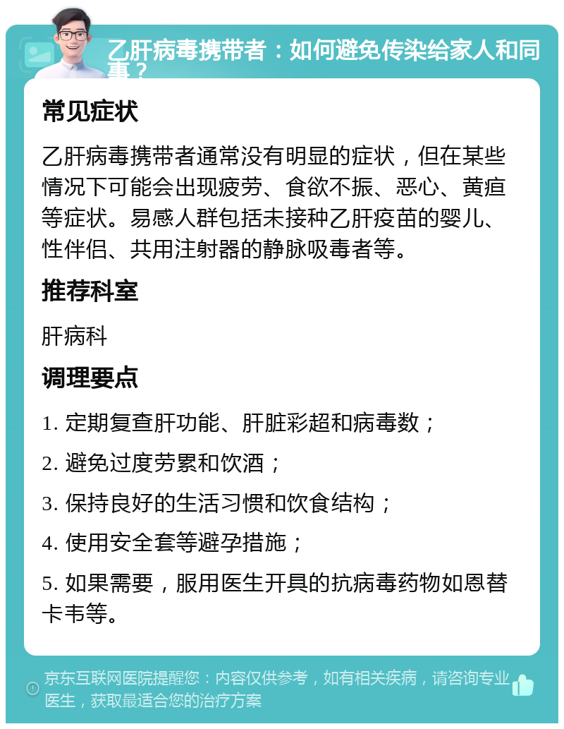 乙肝病毒携带者：如何避免传染给家人和同事？ 常见症状 乙肝病毒携带者通常没有明显的症状，但在某些情况下可能会出现疲劳、食欲不振、恶心、黄疸等症状。易感人群包括未接种乙肝疫苗的婴儿、性伴侣、共用注射器的静脉吸毒者等。 推荐科室 肝病科 调理要点 1. 定期复查肝功能、肝脏彩超和病毒数； 2. 避免过度劳累和饮酒； 3. 保持良好的生活习惯和饮食结构； 4. 使用安全套等避孕措施； 5. 如果需要，服用医生开具的抗病毒药物如恩替卡韦等。