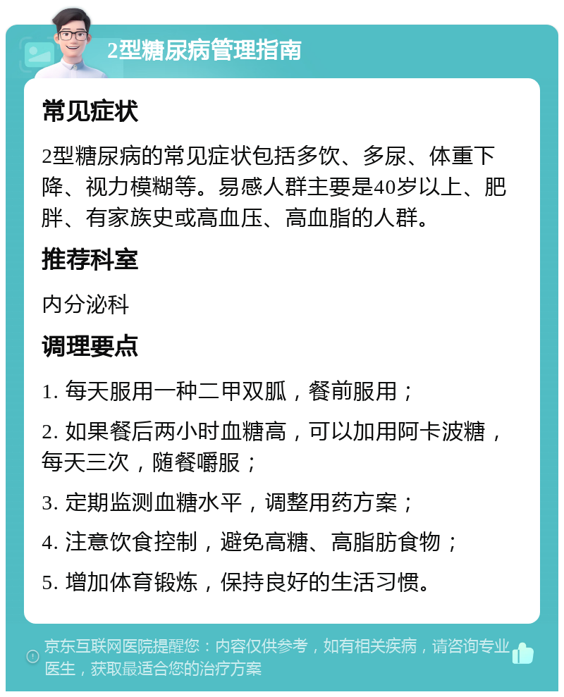 2型糖尿病管理指南 常见症状 2型糖尿病的常见症状包括多饮、多尿、体重下降、视力模糊等。易感人群主要是40岁以上、肥胖、有家族史或高血压、高血脂的人群。 推荐科室 内分泌科 调理要点 1. 每天服用一种二甲双胍，餐前服用； 2. 如果餐后两小时血糖高，可以加用阿卡波糖，每天三次，随餐嚼服； 3. 定期监测血糖水平，调整用药方案； 4. 注意饮食控制，避免高糖、高脂肪食物； 5. 增加体育锻炼，保持良好的生活习惯。