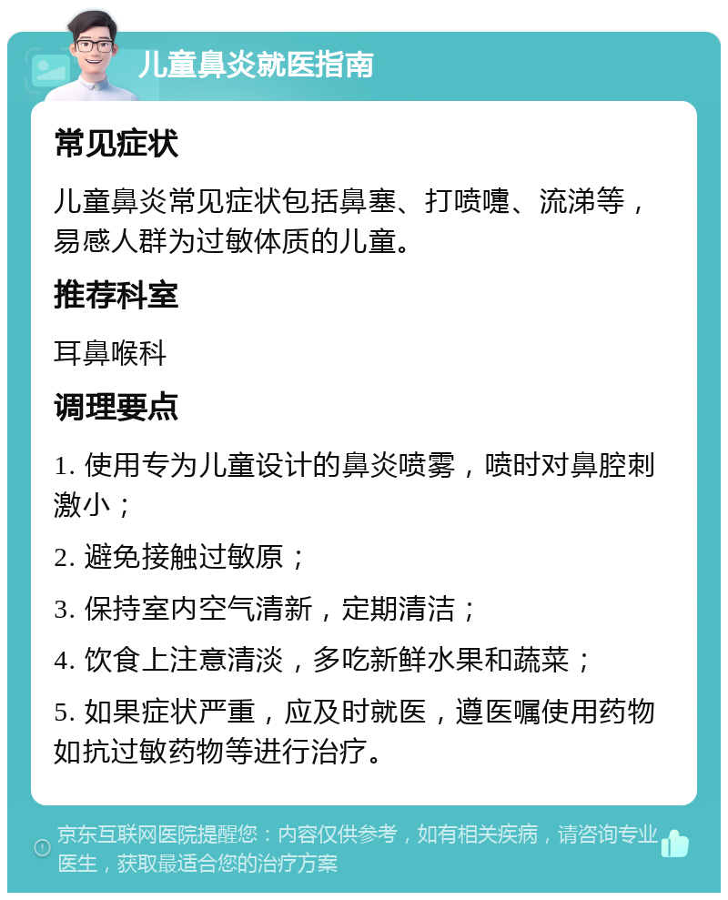 儿童鼻炎就医指南 常见症状 儿童鼻炎常见症状包括鼻塞、打喷嚏、流涕等，易感人群为过敏体质的儿童。 推荐科室 耳鼻喉科 调理要点 1. 使用专为儿童设计的鼻炎喷雾，喷时对鼻腔刺激小； 2. 避免接触过敏原； 3. 保持室内空气清新，定期清洁； 4. 饮食上注意清淡，多吃新鲜水果和蔬菜； 5. 如果症状严重，应及时就医，遵医嘱使用药物如抗过敏药物等进行治疗。