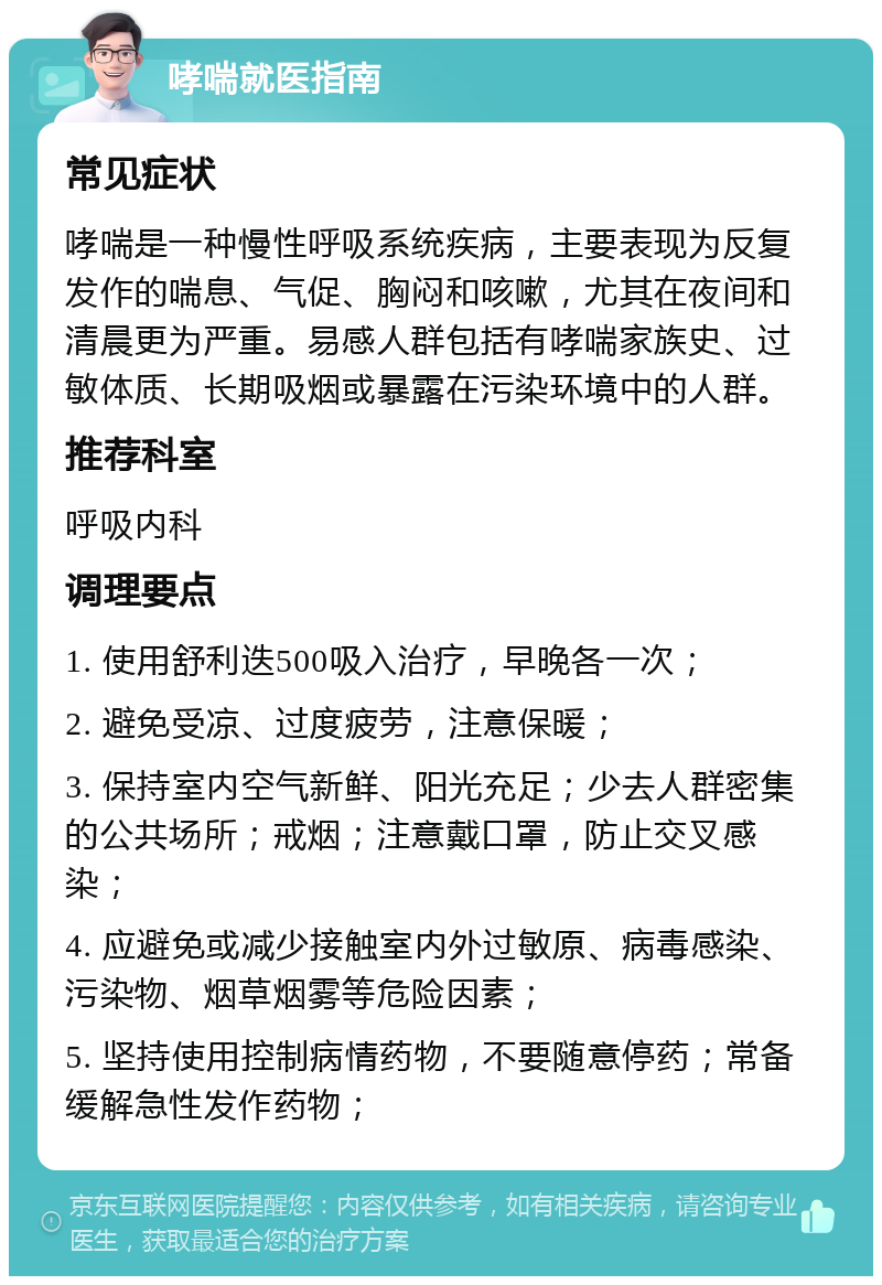 哮喘就医指南 常见症状 哮喘是一种慢性呼吸系统疾病，主要表现为反复发作的喘息、气促、胸闷和咳嗽，尤其在夜间和清晨更为严重。易感人群包括有哮喘家族史、过敏体质、长期吸烟或暴露在污染环境中的人群。 推荐科室 呼吸内科 调理要点 1. 使用舒利迭500吸入治疗，早晚各一次； 2. 避免受凉、过度疲劳，注意保暖； 3. 保持室内空气新鲜、阳光充足；少去人群密集的公共场所；戒烟；注意戴口罩，防止交叉感染； 4. 应避免或减少接触室内外过敏原、病毒感染、污染物、烟草烟雾等危险因素； 5. 坚持使用控制病情药物，不要随意停药；常备缓解急性发作药物；