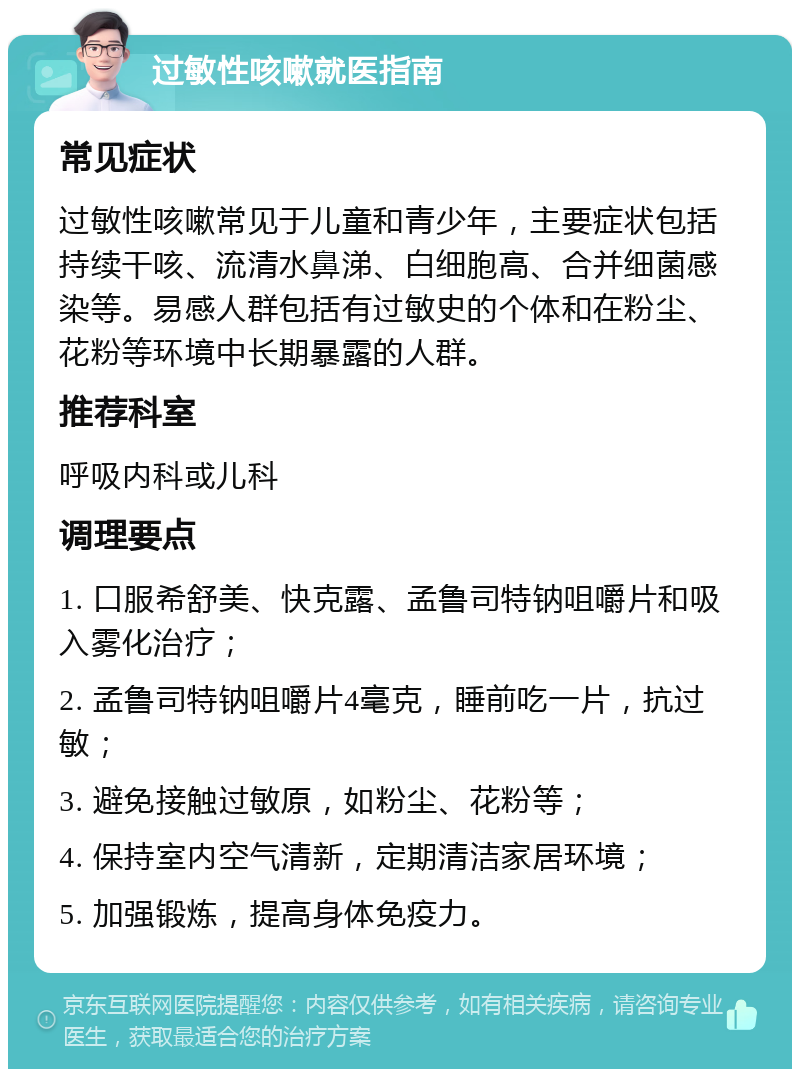 过敏性咳嗽就医指南 常见症状 过敏性咳嗽常见于儿童和青少年，主要症状包括持续干咳、流清水鼻涕、白细胞高、合并细菌感染等。易感人群包括有过敏史的个体和在粉尘、花粉等环境中长期暴露的人群。 推荐科室 呼吸内科或儿科 调理要点 1. 口服希舒美、快克露、孟鲁司特钠咀嚼片和吸入雾化治疗； 2. 孟鲁司特钠咀嚼片4毫克，睡前吃一片，抗过敏； 3. 避免接触过敏原，如粉尘、花粉等； 4. 保持室内空气清新，定期清洁家居环境； 5. 加强锻炼，提高身体免疫力。