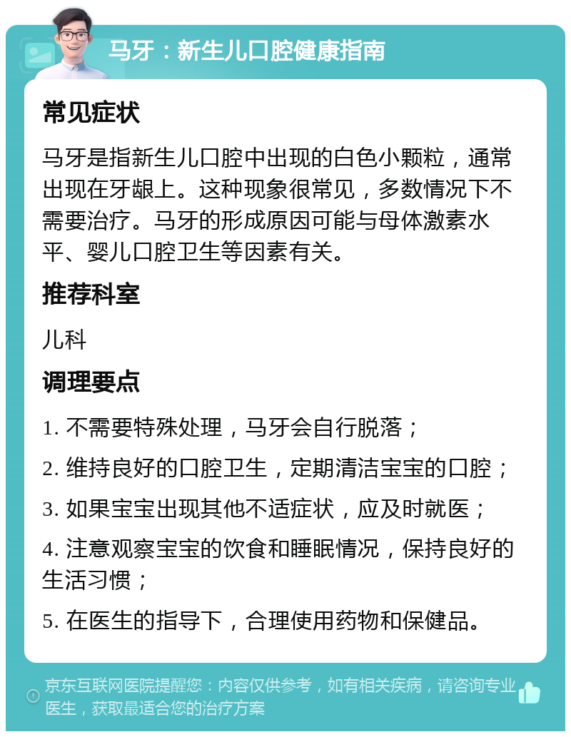 马牙：新生儿口腔健康指南 常见症状 马牙是指新生儿口腔中出现的白色小颗粒，通常出现在牙龈上。这种现象很常见，多数情况下不需要治疗。马牙的形成原因可能与母体激素水平、婴儿口腔卫生等因素有关。 推荐科室 儿科 调理要点 1. 不需要特殊处理，马牙会自行脱落； 2. 维持良好的口腔卫生，定期清洁宝宝的口腔； 3. 如果宝宝出现其他不适症状，应及时就医； 4. 注意观察宝宝的饮食和睡眠情况，保持良好的生活习惯； 5. 在医生的指导下，合理使用药物和保健品。