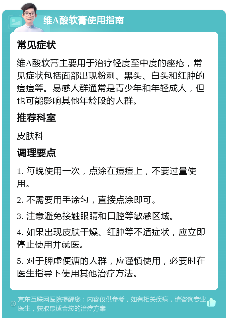 维A酸软膏使用指南 常见症状 维A酸软膏主要用于治疗轻度至中度的痤疮，常见症状包括面部出现粉刺、黑头、白头和红肿的痘痘等。易感人群通常是青少年和年轻成人，但也可能影响其他年龄段的人群。 推荐科室 皮肤科 调理要点 1. 每晚使用一次，点涂在痘痘上，不要过量使用。 2. 不需要用手涂匀，直接点涂即可。 3. 注意避免接触眼睛和口腔等敏感区域。 4. 如果出现皮肤干燥、红肿等不适症状，应立即停止使用并就医。 5. 对于脾虚便溏的人群，应谨慎使用，必要时在医生指导下使用其他治疗方法。