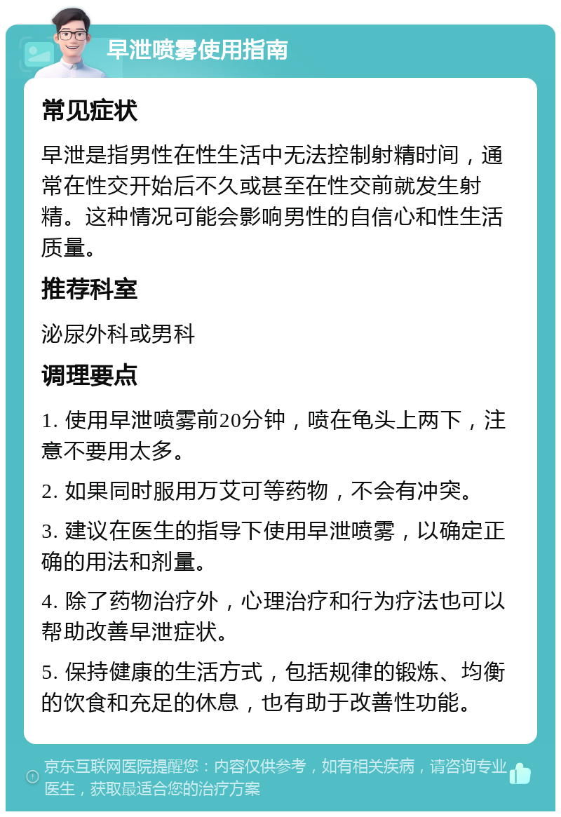 早泄喷雾使用指南 常见症状 早泄是指男性在性生活中无法控制射精时间，通常在性交开始后不久或甚至在性交前就发生射精。这种情况可能会影响男性的自信心和性生活质量。 推荐科室 泌尿外科或男科 调理要点 1. 使用早泄喷雾前20分钟，喷在龟头上两下，注意不要用太多。 2. 如果同时服用万艾可等药物，不会有冲突。 3. 建议在医生的指导下使用早泄喷雾，以确定正确的用法和剂量。 4. 除了药物治疗外，心理治疗和行为疗法也可以帮助改善早泄症状。 5. 保持健康的生活方式，包括规律的锻炼、均衡的饮食和充足的休息，也有助于改善性功能。