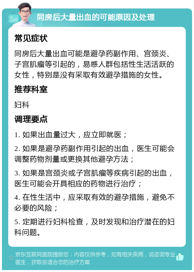 同房后大量出血的可能原因及处理 常见症状 同房后大量出血可能是避孕药副作用、宫颈炎、子宫肌瘤等引起的，易感人群包括性生活活跃的女性，特别是没有采取有效避孕措施的女性。 推荐科室 妇科 调理要点 1. 如果出血量过大，应立即就医； 2. 如果是避孕药副作用引起的出血，医生可能会调整药物剂量或更换其他避孕方法； 3. 如果是宫颈炎或子宫肌瘤等疾病引起的出血，医生可能会开具相应的药物进行治疗； 4. 在性生活中，应采取有效的避孕措施，避免不必要的风险； 5. 定期进行妇科检查，及时发现和治疗潜在的妇科问题。