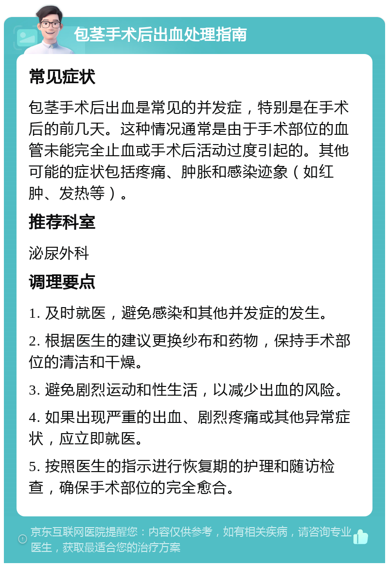 包茎手术后出血处理指南 常见症状 包茎手术后出血是常见的并发症，特别是在手术后的前几天。这种情况通常是由于手术部位的血管未能完全止血或手术后活动过度引起的。其他可能的症状包括疼痛、肿胀和感染迹象（如红肿、发热等）。 推荐科室 泌尿外科 调理要点 1. 及时就医，避免感染和其他并发症的发生。 2. 根据医生的建议更换纱布和药物，保持手术部位的清洁和干燥。 3. 避免剧烈运动和性生活，以减少出血的风险。 4. 如果出现严重的出血、剧烈疼痛或其他异常症状，应立即就医。 5. 按照医生的指示进行恢复期的护理和随访检查，确保手术部位的完全愈合。