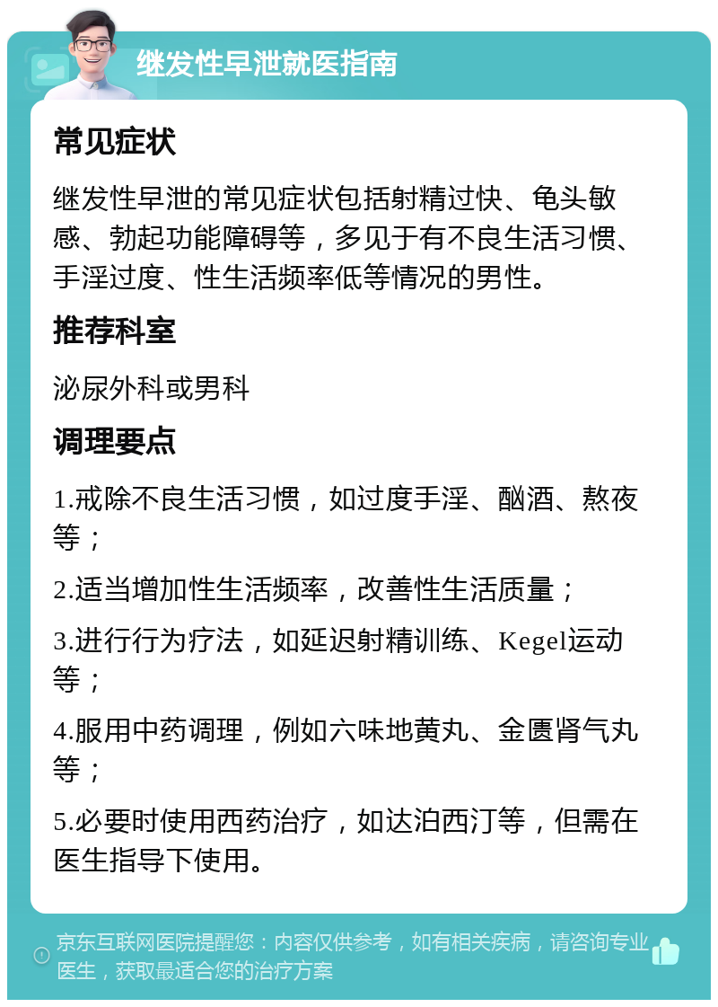 继发性早泄就医指南 常见症状 继发性早泄的常见症状包括射精过快、龟头敏感、勃起功能障碍等，多见于有不良生活习惯、手淫过度、性生活频率低等情况的男性。 推荐科室 泌尿外科或男科 调理要点 1.戒除不良生活习惯，如过度手淫、酗酒、熬夜等； 2.适当增加性生活频率，改善性生活质量； 3.进行行为疗法，如延迟射精训练、Kegel运动等； 4.服用中药调理，例如六味地黄丸、金匮肾气丸等； 5.必要时使用西药治疗，如达泊西汀等，但需在医生指导下使用。