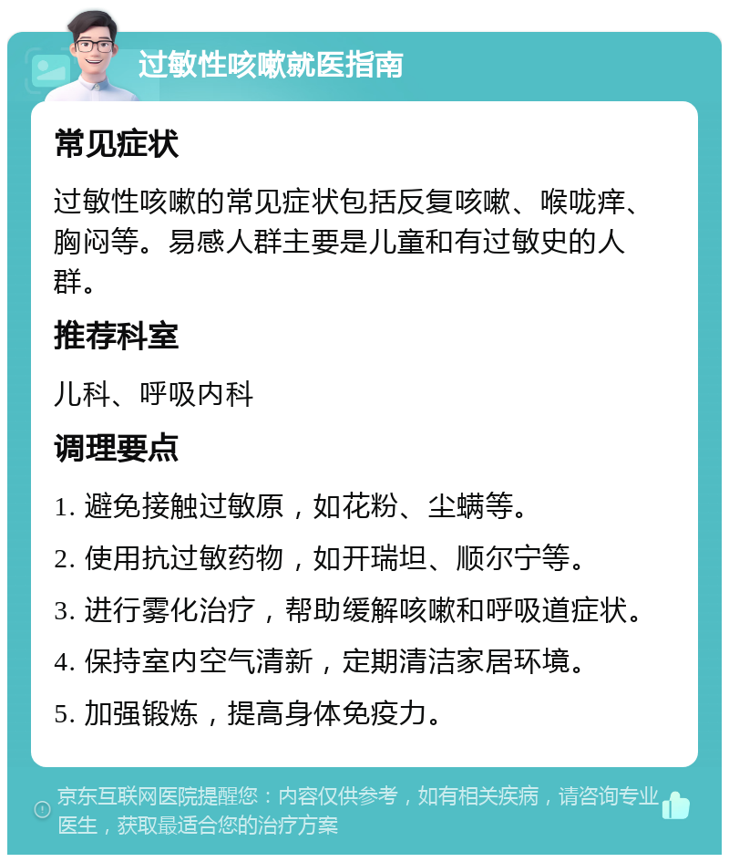 过敏性咳嗽就医指南 常见症状 过敏性咳嗽的常见症状包括反复咳嗽、喉咙痒、胸闷等。易感人群主要是儿童和有过敏史的人群。 推荐科室 儿科、呼吸内科 调理要点 1. 避免接触过敏原，如花粉、尘螨等。 2. 使用抗过敏药物，如开瑞坦、顺尔宁等。 3. 进行雾化治疗，帮助缓解咳嗽和呼吸道症状。 4. 保持室内空气清新，定期清洁家居环境。 5. 加强锻炼，提高身体免疫力。