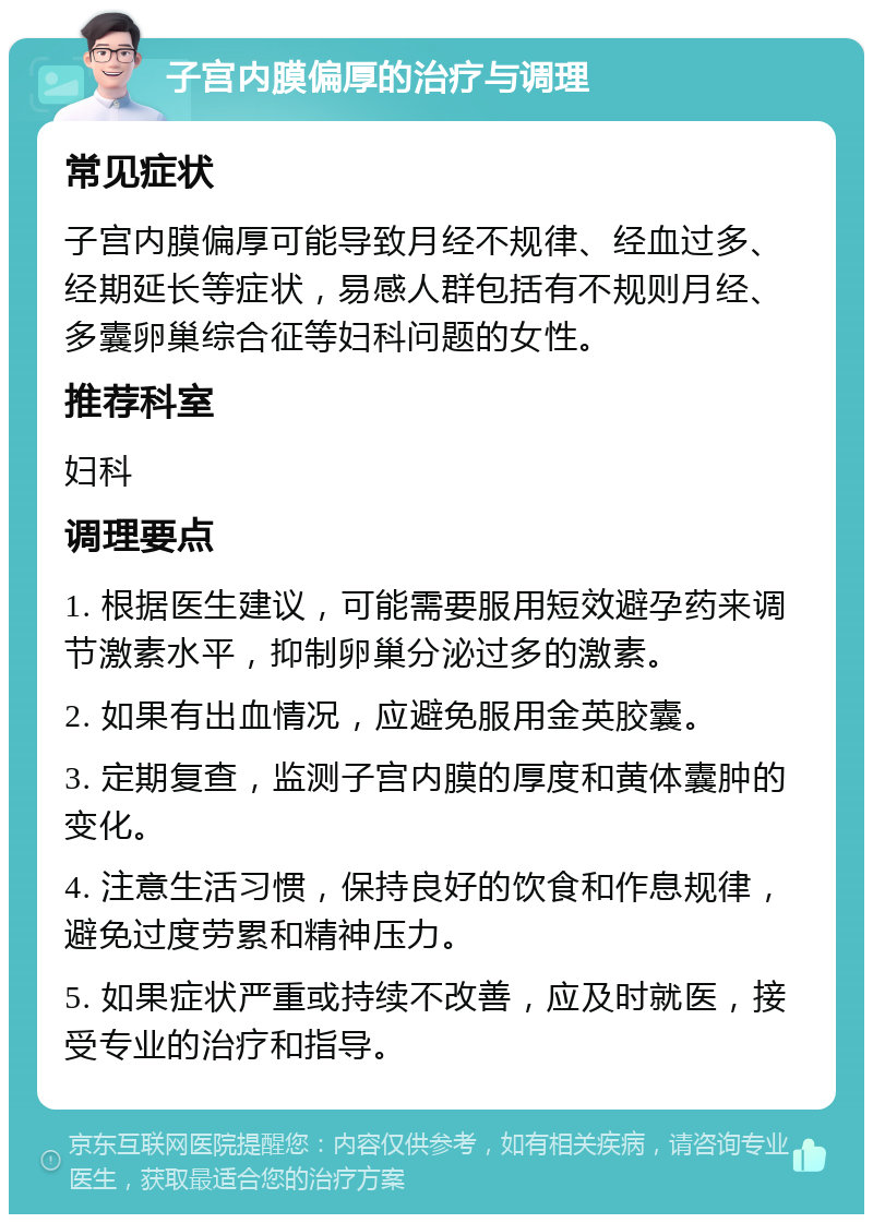 子宫内膜偏厚的治疗与调理 常见症状 子宫内膜偏厚可能导致月经不规律、经血过多、经期延长等症状，易感人群包括有不规则月经、多囊卵巢综合征等妇科问题的女性。 推荐科室 妇科 调理要点 1. 根据医生建议，可能需要服用短效避孕药来调节激素水平，抑制卵巢分泌过多的激素。 2. 如果有出血情况，应避免服用金英胶囊。 3. 定期复查，监测子宫内膜的厚度和黄体囊肿的变化。 4. 注意生活习惯，保持良好的饮食和作息规律，避免过度劳累和精神压力。 5. 如果症状严重或持续不改善，应及时就医，接受专业的治疗和指导。