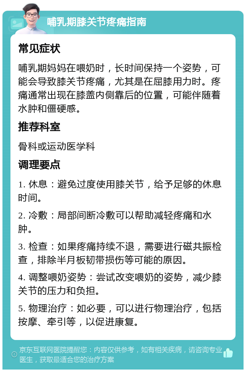 哺乳期膝关节疼痛指南 常见症状 哺乳期妈妈在喂奶时，长时间保持一个姿势，可能会导致膝关节疼痛，尤其是在屈膝用力时。疼痛通常出现在膝盖内侧靠后的位置，可能伴随着水肿和僵硬感。 推荐科室 骨科或运动医学科 调理要点 1. 休息：避免过度使用膝关节，给予足够的休息时间。 2. 冷敷：局部间断冷敷可以帮助减轻疼痛和水肿。 3. 检查：如果疼痛持续不退，需要进行磁共振检查，排除半月板韧带损伤等可能的原因。 4. 调整喂奶姿势：尝试改变喂奶的姿势，减少膝关节的压力和负担。 5. 物理治疗：如必要，可以进行物理治疗，包括按摩、牵引等，以促进康复。