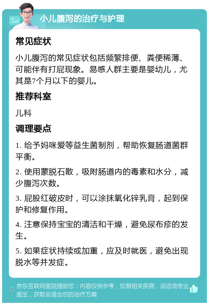 小儿腹泻的治疗与护理 常见症状 小儿腹泻的常见症状包括频繁排便、粪便稀薄、可能伴有打屁现象。易感人群主要是婴幼儿，尤其是7个月以下的婴儿。 推荐科室 儿科 调理要点 1. 给予妈咪爱等益生菌制剂，帮助恢复肠道菌群平衡。 2. 使用蒙脱石散，吸附肠道内的毒素和水分，减少腹泻次数。 3. 屁股红破皮时，可以涂抹氧化锌乳膏，起到保护和修复作用。 4. 注意保持宝宝的清洁和干燥，避免尿布疹的发生。 5. 如果症状持续或加重，应及时就医，避免出现脱水等并发症。