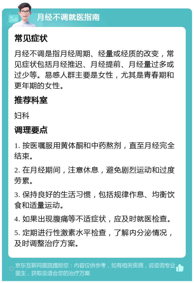 月经不调就医指南 常见症状 月经不调是指月经周期、经量或经质的改变，常见症状包括月经推迟、月经提前、月经量过多或过少等。易感人群主要是女性，尤其是青春期和更年期的女性。 推荐科室 妇科 调理要点 1. 按医嘱服用黄体酮和中药熬剂，直至月经完全结束。 2. 在月经期间，注意休息，避免剧烈运动和过度劳累。 3. 保持良好的生活习惯，包括规律作息、均衡饮食和适量运动。 4. 如果出现腹痛等不适症状，应及时就医检查。 5. 定期进行性激素水平检查，了解内分泌情况，及时调整治疗方案。