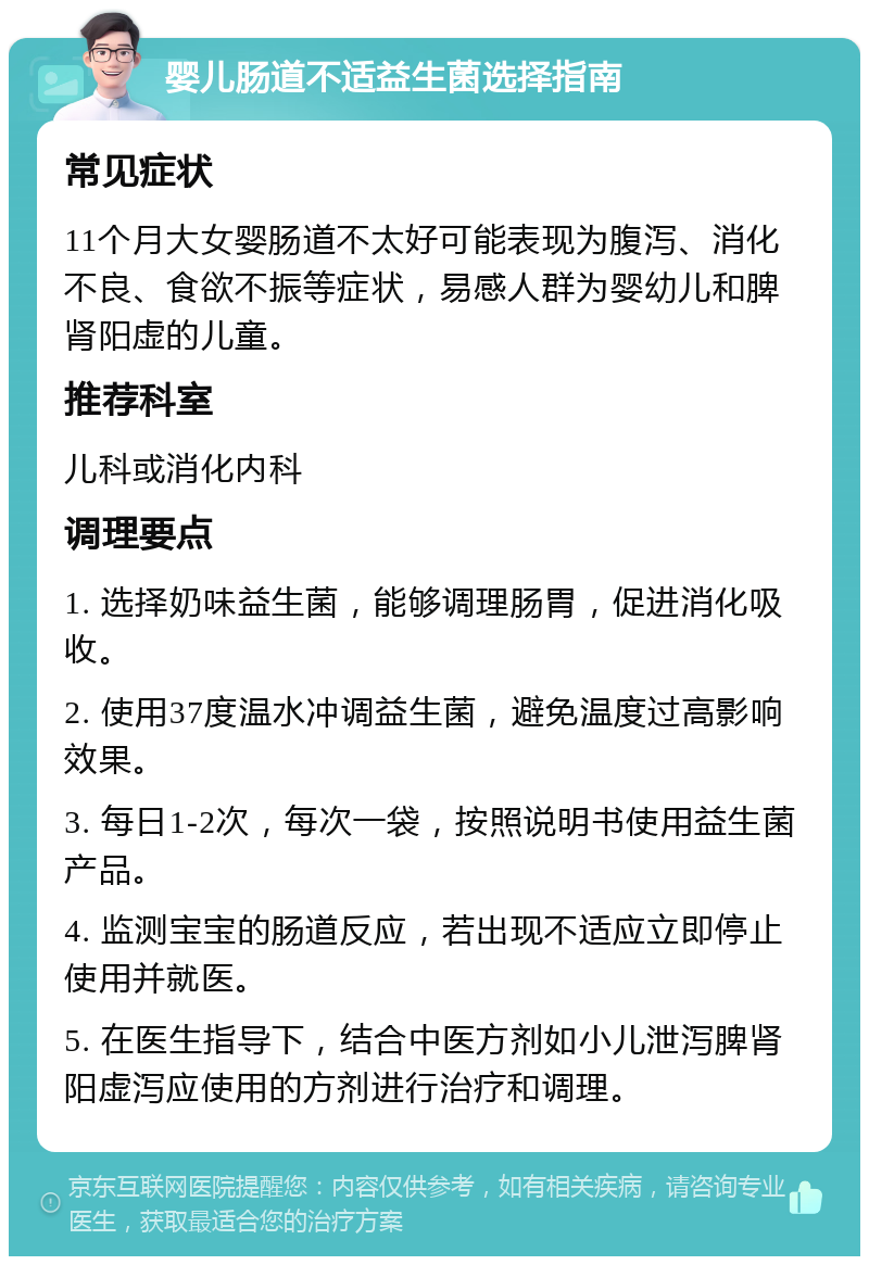 婴儿肠道不适益生菌选择指南 常见症状 11个月大女婴肠道不太好可能表现为腹泻、消化不良、食欲不振等症状，易感人群为婴幼儿和脾肾阳虚的儿童。 推荐科室 儿科或消化内科 调理要点 1. 选择奶味益生菌，能够调理肠胃，促进消化吸收。 2. 使用37度温水冲调益生菌，避免温度过高影响效果。 3. 每日1-2次，每次一袋，按照说明书使用益生菌产品。 4. 监测宝宝的肠道反应，若出现不适应立即停止使用并就医。 5. 在医生指导下，结合中医方剂如小儿泄泻脾肾阳虚泻应使用的方剂进行治疗和调理。