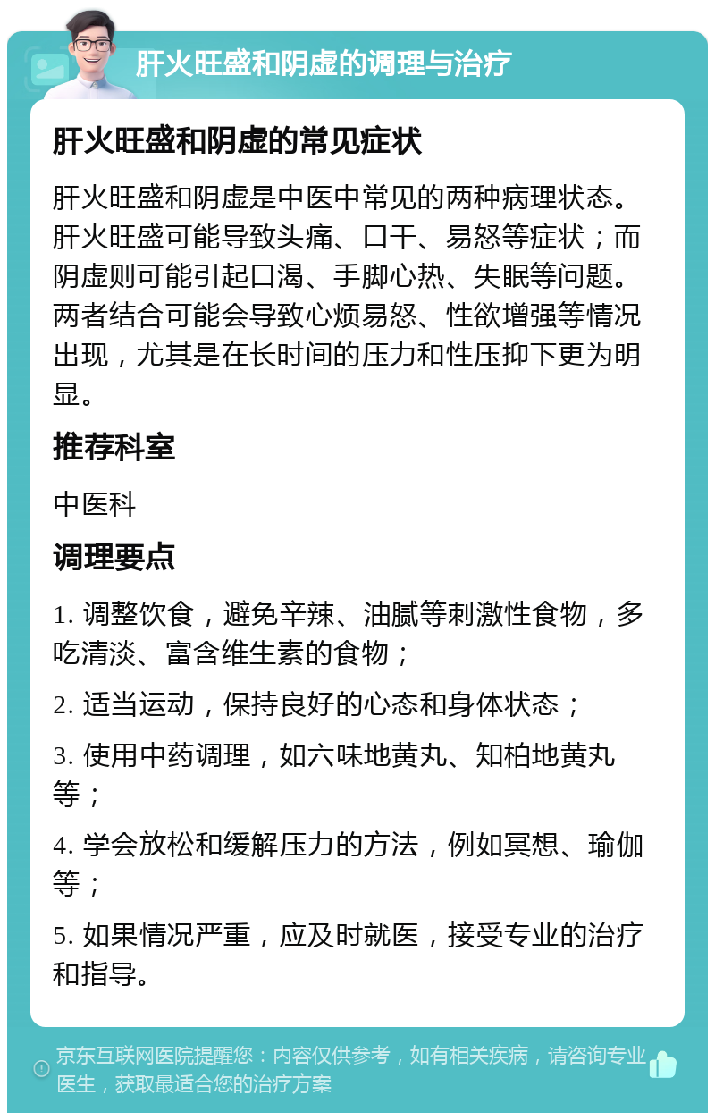 肝火旺盛和阴虚的调理与治疗 肝火旺盛和阴虚的常见症状 肝火旺盛和阴虚是中医中常见的两种病理状态。肝火旺盛可能导致头痛、口干、易怒等症状；而阴虚则可能引起口渴、手脚心热、失眠等问题。两者结合可能会导致心烦易怒、性欲增强等情况出现，尤其是在长时间的压力和性压抑下更为明显。 推荐科室 中医科 调理要点 1. 调整饮食，避免辛辣、油腻等刺激性食物，多吃清淡、富含维生素的食物； 2. 适当运动，保持良好的心态和身体状态； 3. 使用中药调理，如六味地黄丸、知柏地黄丸等； 4. 学会放松和缓解压力的方法，例如冥想、瑜伽等； 5. 如果情况严重，应及时就医，接受专业的治疗和指导。