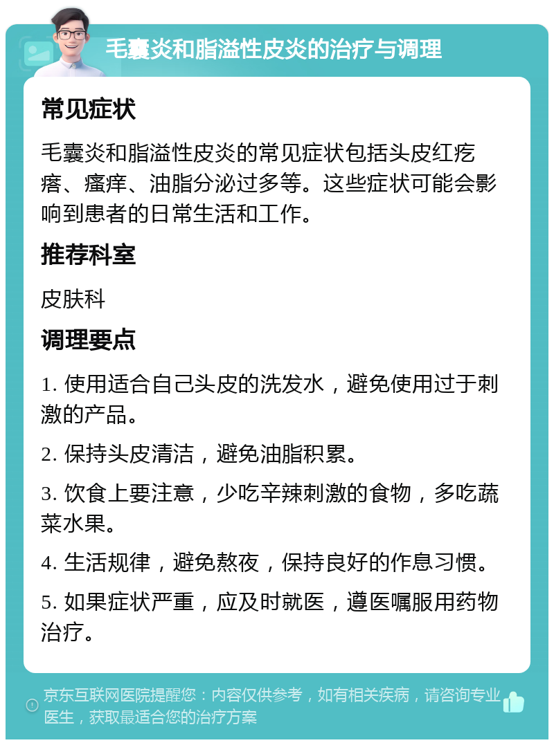 毛囊炎和脂溢性皮炎的治疗与调理 常见症状 毛囊炎和脂溢性皮炎的常见症状包括头皮红疙瘩、瘙痒、油脂分泌过多等。这些症状可能会影响到患者的日常生活和工作。 推荐科室 皮肤科 调理要点 1. 使用适合自己头皮的洗发水，避免使用过于刺激的产品。 2. 保持头皮清洁，避免油脂积累。 3. 饮食上要注意，少吃辛辣刺激的食物，多吃蔬菜水果。 4. 生活规律，避免熬夜，保持良好的作息习惯。 5. 如果症状严重，应及时就医，遵医嘱服用药物治疗。