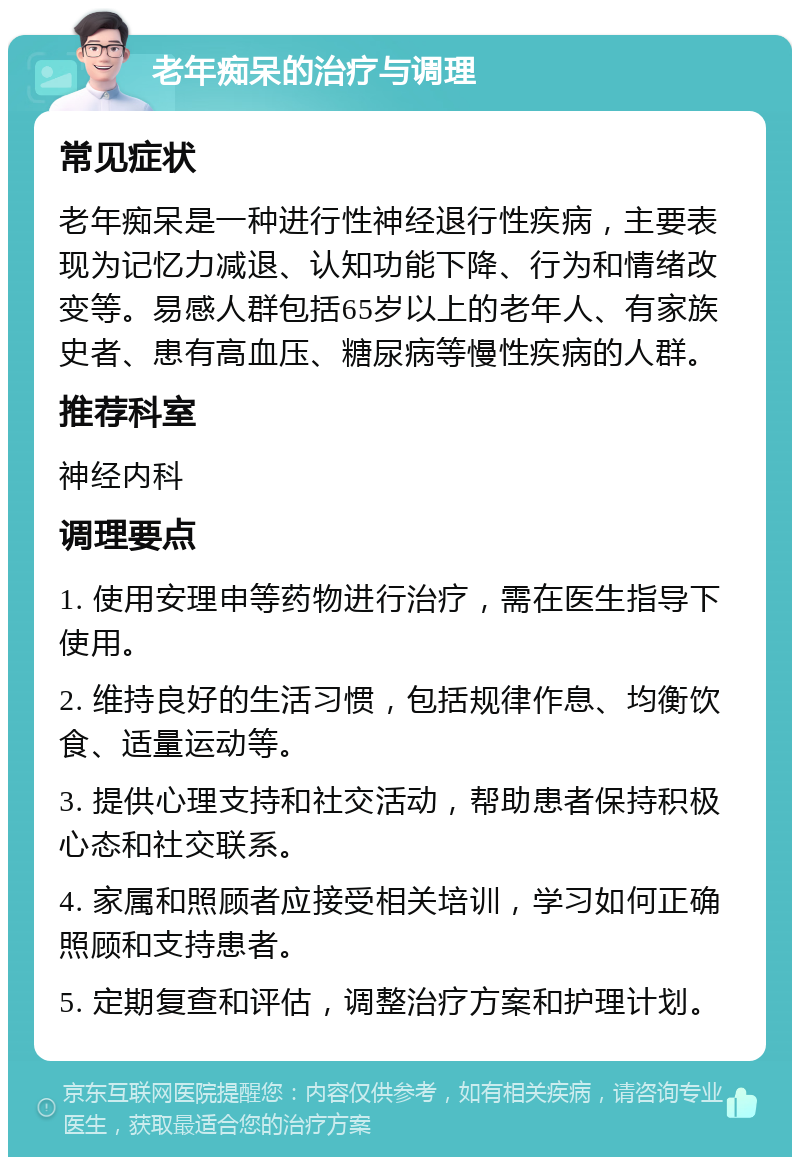 老年痴呆的治疗与调理 常见症状 老年痴呆是一种进行性神经退行性疾病，主要表现为记忆力减退、认知功能下降、行为和情绪改变等。易感人群包括65岁以上的老年人、有家族史者、患有高血压、糖尿病等慢性疾病的人群。 推荐科室 神经内科 调理要点 1. 使用安理申等药物进行治疗，需在医生指导下使用。 2. 维持良好的生活习惯，包括规律作息、均衡饮食、适量运动等。 3. 提供心理支持和社交活动，帮助患者保持积极心态和社交联系。 4. 家属和照顾者应接受相关培训，学习如何正确照顾和支持患者。 5. 定期复查和评估，调整治疗方案和护理计划。