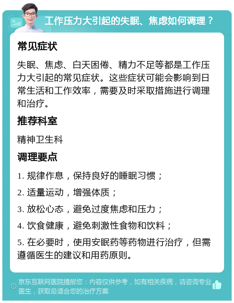 工作压力大引起的失眠、焦虑如何调理？ 常见症状 失眠、焦虑、白天困倦、精力不足等都是工作压力大引起的常见症状。这些症状可能会影响到日常生活和工作效率，需要及时采取措施进行调理和治疗。 推荐科室 精神卫生科 调理要点 1. 规律作息，保持良好的睡眠习惯； 2. 适量运动，增强体质； 3. 放松心态，避免过度焦虑和压力； 4. 饮食健康，避免刺激性食物和饮料； 5. 在必要时，使用安眠药等药物进行治疗，但需遵循医生的建议和用药原则。