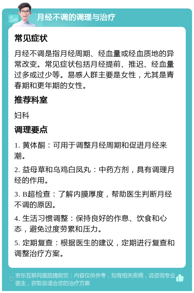 月经不调的调理与治疗 常见症状 月经不调是指月经周期、经血量或经血质地的异常改变。常见症状包括月经提前、推迟、经血量过多或过少等。易感人群主要是女性，尤其是青春期和更年期的女性。 推荐科室 妇科 调理要点 1. 黄体酮：可用于调整月经周期和促进月经来潮。 2. 益母草和乌鸡白凤丸：中药方剂，具有调理月经的作用。 3. B超检查：了解内膜厚度，帮助医生判断月经不调的原因。 4. 生活习惯调整：保持良好的作息、饮食和心态，避免过度劳累和压力。 5. 定期复查：根据医生的建议，定期进行复查和调整治疗方案。