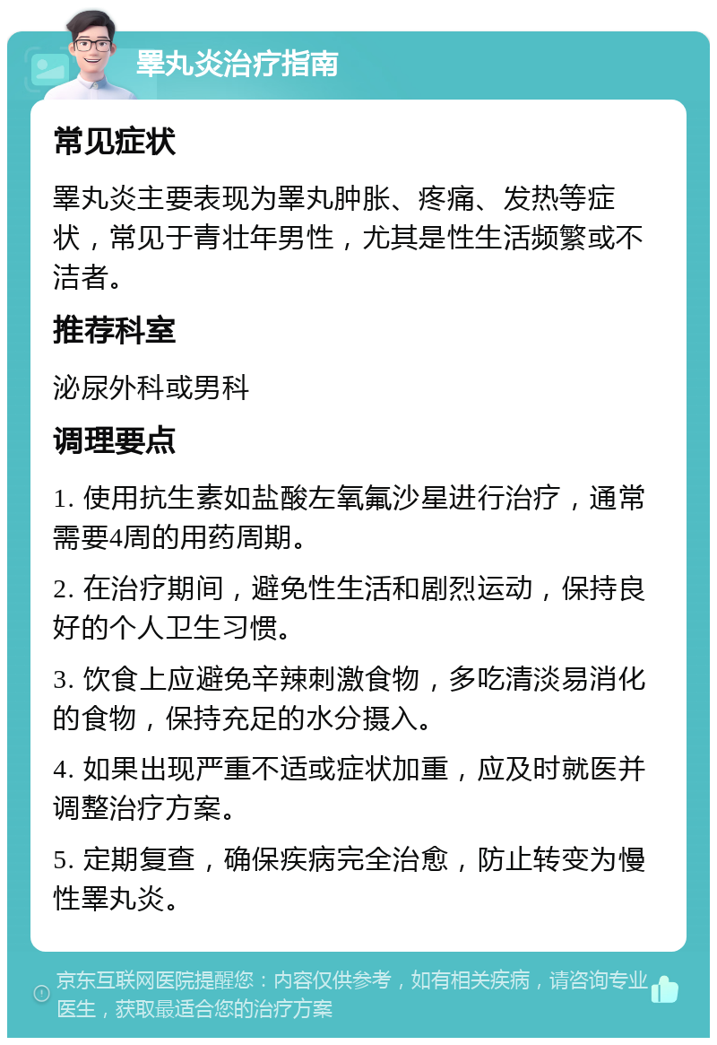 睪丸炎治疗指南 常见症状 睪丸炎主要表现为睪丸肿胀、疼痛、发热等症状，常见于青壮年男性，尤其是性生活频繁或不洁者。 推荐科室 泌尿外科或男科 调理要点 1. 使用抗生素如盐酸左氧氟沙星进行治疗，通常需要4周的用药周期。 2. 在治疗期间，避免性生活和剧烈运动，保持良好的个人卫生习惯。 3. 饮食上应避免辛辣刺激食物，多吃清淡易消化的食物，保持充足的水分摄入。 4. 如果出现严重不适或症状加重，应及时就医并调整治疗方案。 5. 定期复查，确保疾病完全治愈，防止转变为慢性睪丸炎。