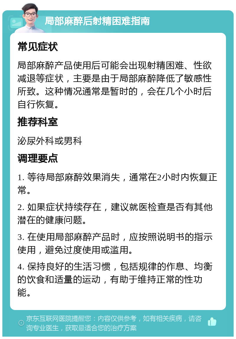 局部麻醉后射精困难指南 常见症状 局部麻醉产品使用后可能会出现射精困难、性欲减退等症状，主要是由于局部麻醉降低了敏感性所致。这种情况通常是暂时的，会在几个小时后自行恢复。 推荐科室 泌尿外科或男科 调理要点 1. 等待局部麻醉效果消失，通常在2小时内恢复正常。 2. 如果症状持续存在，建议就医检查是否有其他潜在的健康问题。 3. 在使用局部麻醉产品时，应按照说明书的指示使用，避免过度使用或滥用。 4. 保持良好的生活习惯，包括规律的作息、均衡的饮食和适量的运动，有助于维持正常的性功能。