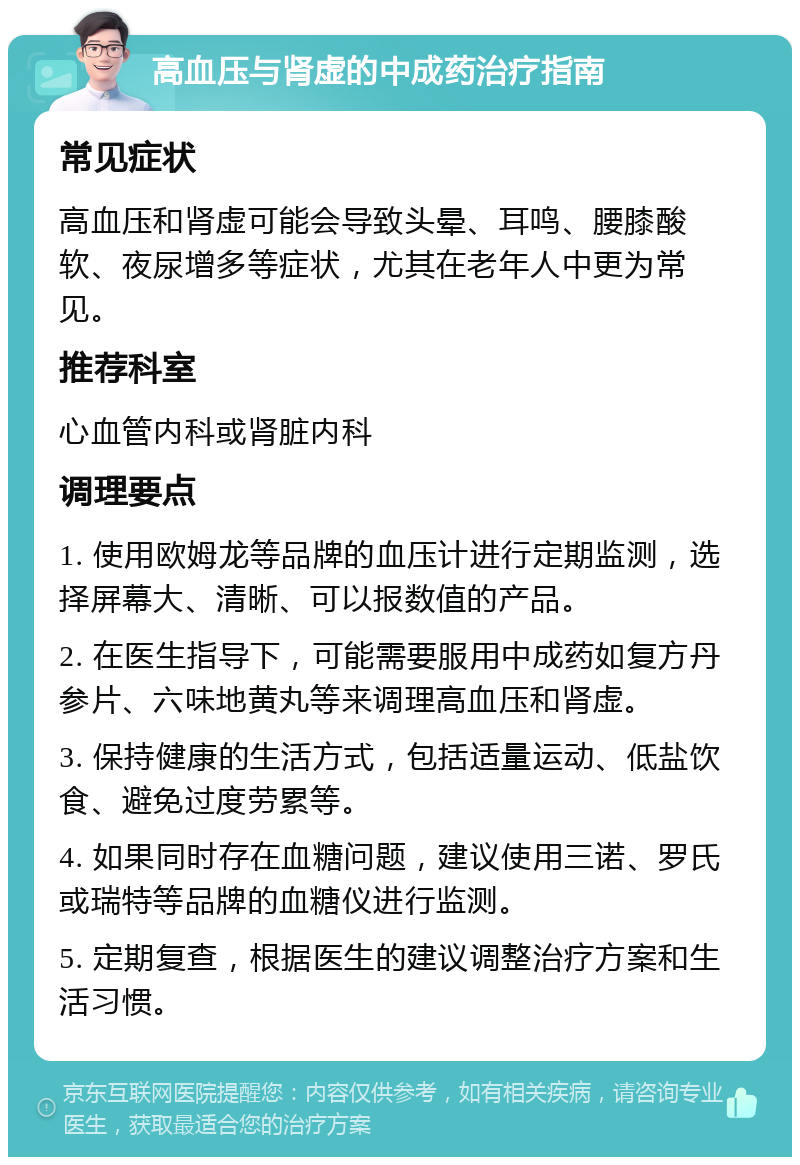 高血压与肾虚的中成药治疗指南 常见症状 高血压和肾虚可能会导致头晕、耳鸣、腰膝酸软、夜尿增多等症状，尤其在老年人中更为常见。 推荐科室 心血管内科或肾脏内科 调理要点 1. 使用欧姆龙等品牌的血压计进行定期监测，选择屏幕大、清晰、可以报数值的产品。 2. 在医生指导下，可能需要服用中成药如复方丹参片、六味地黄丸等来调理高血压和肾虚。 3. 保持健康的生活方式，包括适量运动、低盐饮食、避免过度劳累等。 4. 如果同时存在血糖问题，建议使用三诺、罗氏或瑞特等品牌的血糖仪进行监测。 5. 定期复查，根据医生的建议调整治疗方案和生活习惯。