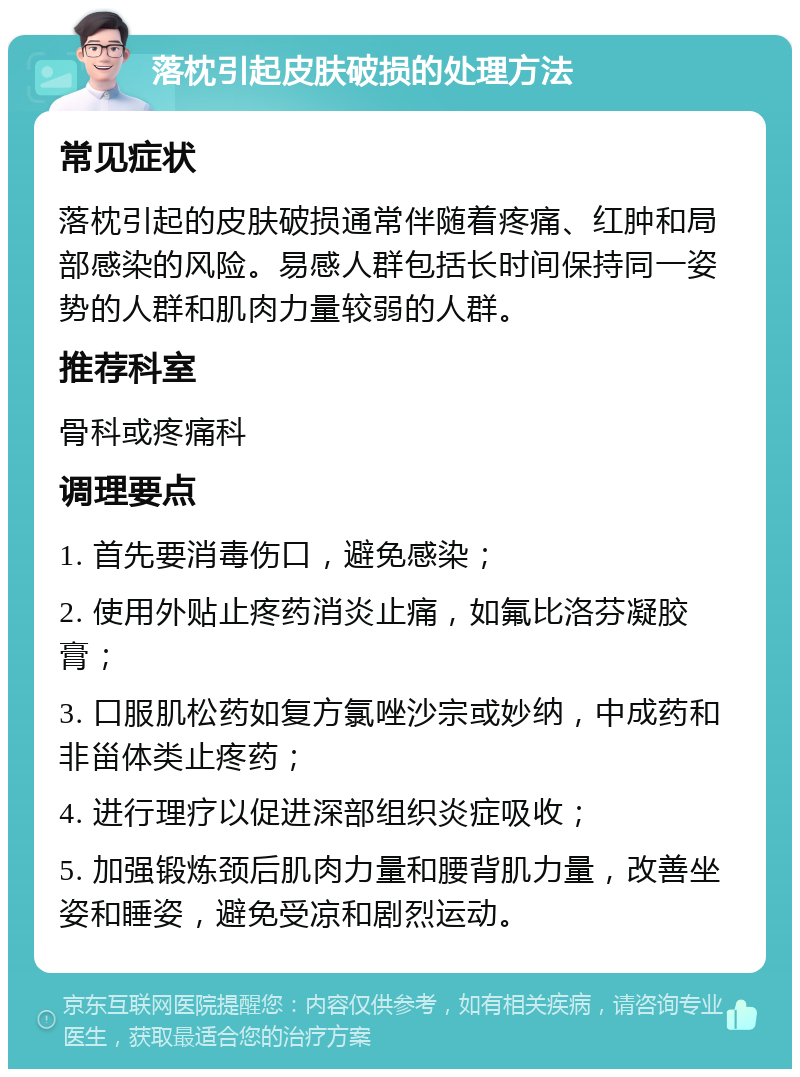 落枕引起皮肤破损的处理方法 常见症状 落枕引起的皮肤破损通常伴随着疼痛、红肿和局部感染的风险。易感人群包括长时间保持同一姿势的人群和肌肉力量较弱的人群。 推荐科室 骨科或疼痛科 调理要点 1. 首先要消毒伤口，避免感染； 2. 使用外贴止疼药消炎止痛，如氟比洛芬凝胶膏； 3. 口服肌松药如复方氯唑沙宗或妙纳，中成药和非甾体类止疼药； 4. 进行理疗以促进深部组织炎症吸收； 5. 加强锻炼颈后肌肉力量和腰背肌力量，改善坐姿和睡姿，避免受凉和剧烈运动。