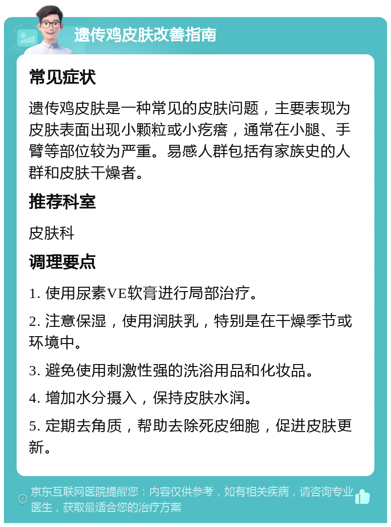 遗传鸡皮肤改善指南 常见症状 遗传鸡皮肤是一种常见的皮肤问题，主要表现为皮肤表面出现小颗粒或小疙瘩，通常在小腿、手臂等部位较为严重。易感人群包括有家族史的人群和皮肤干燥者。 推荐科室 皮肤科 调理要点 1. 使用尿素VE软膏进行局部治疗。 2. 注意保湿，使用润肤乳，特别是在干燥季节或环境中。 3. 避免使用刺激性强的洗浴用品和化妆品。 4. 增加水分摄入，保持皮肤水润。 5. 定期去角质，帮助去除死皮细胞，促进皮肤更新。