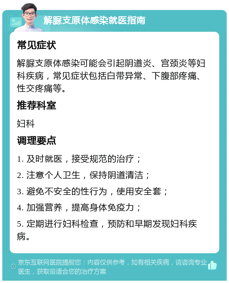 解脲支原体感染就医指南 常见症状 解脲支原体感染可能会引起阴道炎、宫颈炎等妇科疾病，常见症状包括白带异常、下腹部疼痛、性交疼痛等。 推荐科室 妇科 调理要点 1. 及时就医，接受规范的治疗； 2. 注意个人卫生，保持阴道清洁； 3. 避免不安全的性行为，使用安全套； 4. 加强营养，提高身体免疫力； 5. 定期进行妇科检查，预防和早期发现妇科疾病。