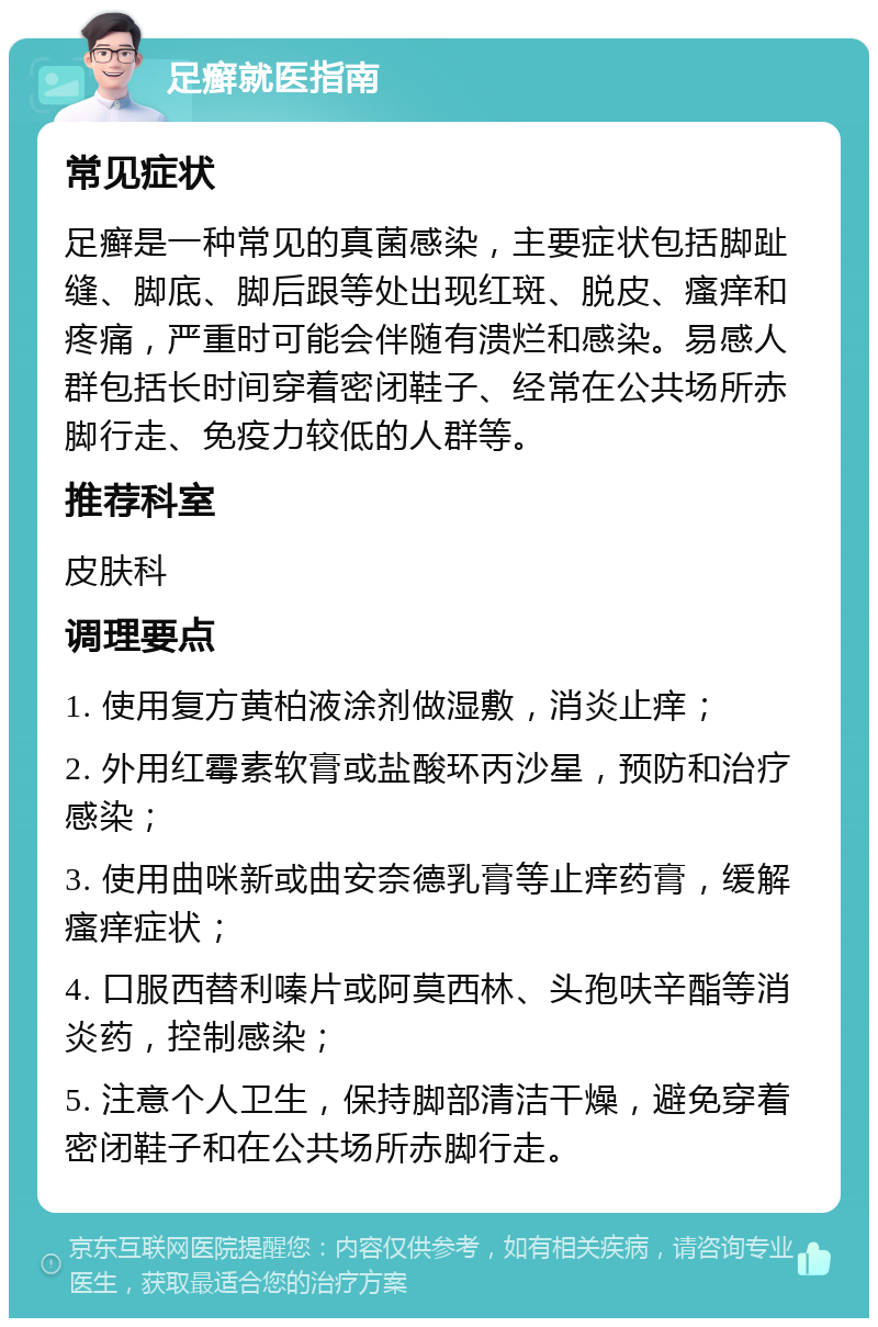 足癣就医指南 常见症状 足癣是一种常见的真菌感染，主要症状包括脚趾缝、脚底、脚后跟等处出现红斑、脱皮、瘙痒和疼痛，严重时可能会伴随有溃烂和感染。易感人群包括长时间穿着密闭鞋子、经常在公共场所赤脚行走、免疫力较低的人群等。 推荐科室 皮肤科 调理要点 1. 使用复方黄柏液涂剂做湿敷，消炎止痒； 2. 外用红霉素软膏或盐酸环丙沙星，预防和治疗感染； 3. 使用曲咪新或曲安奈德乳膏等止痒药膏，缓解瘙痒症状； 4. 口服西替利嗪片或阿莫西林、头孢呋辛酯等消炎药，控制感染； 5. 注意个人卫生，保持脚部清洁干燥，避免穿着密闭鞋子和在公共场所赤脚行走。