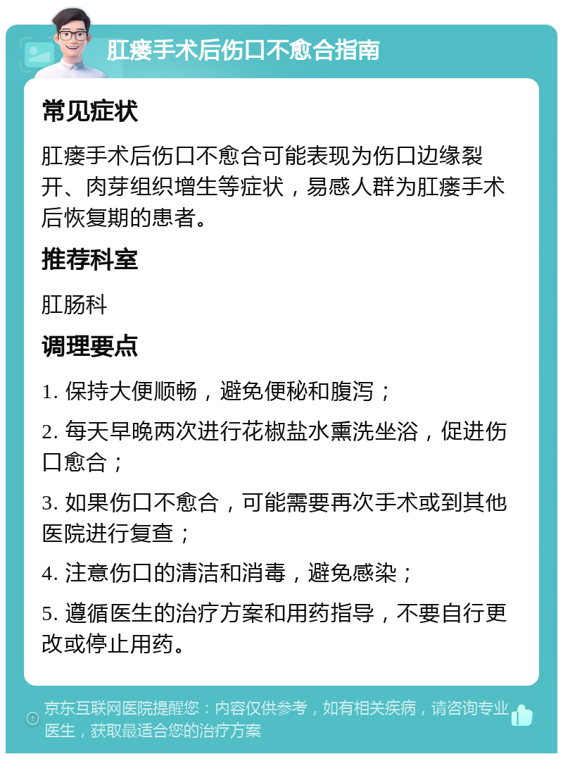 肛瘘手术后伤口不愈合指南 常见症状 肛瘘手术后伤口不愈合可能表现为伤口边缘裂开、肉芽组织增生等症状，易感人群为肛瘘手术后恢复期的患者。 推荐科室 肛肠科 调理要点 1. 保持大便顺畅，避免便秘和腹泻； 2. 每天早晚两次进行花椒盐水熏洗坐浴，促进伤口愈合； 3. 如果伤口不愈合，可能需要再次手术或到其他医院进行复查； 4. 注意伤口的清洁和消毒，避免感染； 5. 遵循医生的治疗方案和用药指导，不要自行更改或停止用药。