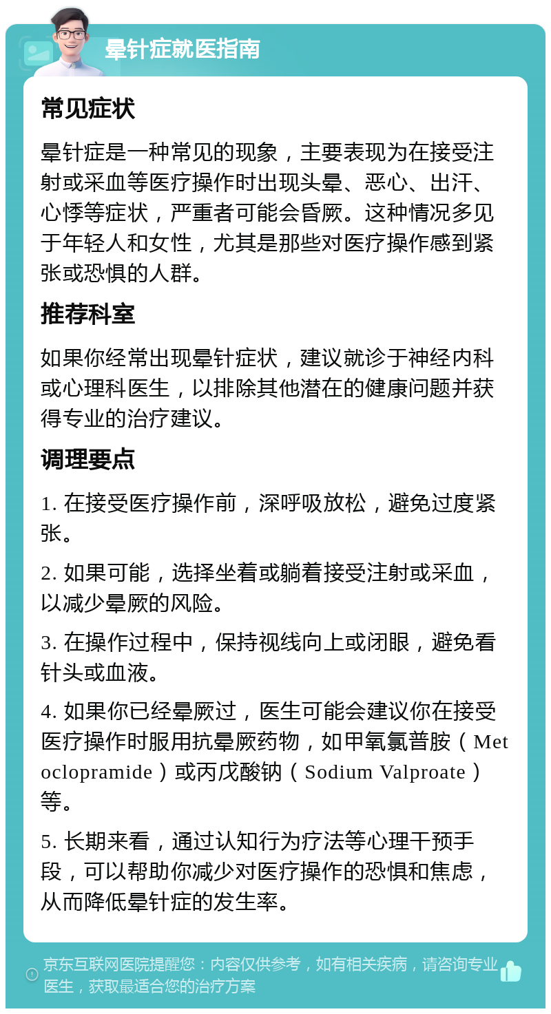 晕针症就医指南 常见症状 晕针症是一种常见的现象，主要表现为在接受注射或采血等医疗操作时出现头晕、恶心、出汗、心悸等症状，严重者可能会昏厥。这种情况多见于年轻人和女性，尤其是那些对医疗操作感到紧张或恐惧的人群。 推荐科室 如果你经常出现晕针症状，建议就诊于神经内科或心理科医生，以排除其他潜在的健康问题并获得专业的治疗建议。 调理要点 1. 在接受医疗操作前，深呼吸放松，避免过度紧张。 2. 如果可能，选择坐着或躺着接受注射或采血，以减少晕厥的风险。 3. 在操作过程中，保持视线向上或闭眼，避免看针头或血液。 4. 如果你已经晕厥过，医生可能会建议你在接受医疗操作时服用抗晕厥药物，如甲氧氯普胺（Metoclopramide）或丙戊酸钠（Sodium Valproate）等。 5. 长期来看，通过认知行为疗法等心理干预手段，可以帮助你减少对医疗操作的恐惧和焦虑，从而降低晕针症的发生率。