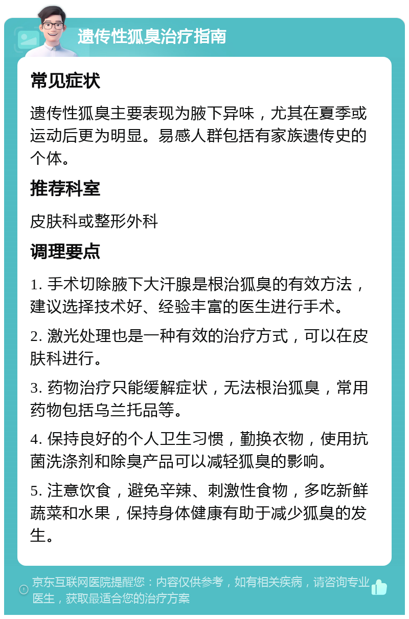 遗传性狐臭治疗指南 常见症状 遗传性狐臭主要表现为腋下异味，尤其在夏季或运动后更为明显。易感人群包括有家族遗传史的个体。 推荐科室 皮肤科或整形外科 调理要点 1. 手术切除腋下大汗腺是根治狐臭的有效方法，建议选择技术好、经验丰富的医生进行手术。 2. 激光处理也是一种有效的治疗方式，可以在皮肤科进行。 3. 药物治疗只能缓解症状，无法根治狐臭，常用药物包括乌兰托品等。 4. 保持良好的个人卫生习惯，勤换衣物，使用抗菌洗涤剂和除臭产品可以减轻狐臭的影响。 5. 注意饮食，避免辛辣、刺激性食物，多吃新鲜蔬菜和水果，保持身体健康有助于减少狐臭的发生。