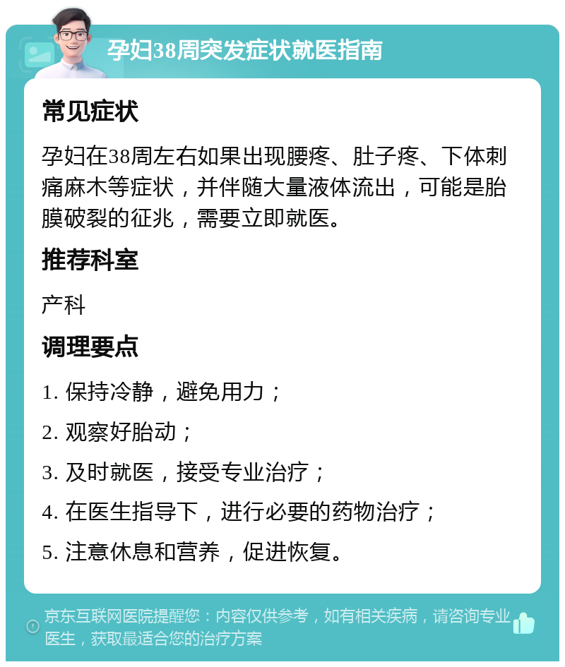 孕妇38周突发症状就医指南 常见症状 孕妇在38周左右如果出现腰疼、肚子疼、下体刺痛麻木等症状，并伴随大量液体流出，可能是胎膜破裂的征兆，需要立即就医。 推荐科室 产科 调理要点 1. 保持冷静，避免用力； 2. 观察好胎动； 3. 及时就医，接受专业治疗； 4. 在医生指导下，进行必要的药物治疗； 5. 注意休息和营养，促进恢复。