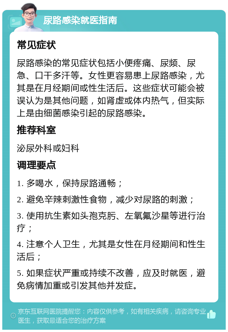 尿路感染就医指南 常见症状 尿路感染的常见症状包括小便疼痛、尿频、尿急、口干多汗等。女性更容易患上尿路感染，尤其是在月经期间或性生活后。这些症状可能会被误认为是其他问题，如肾虚或体内热气，但实际上是由细菌感染引起的尿路感染。 推荐科室 泌尿外科或妇科 调理要点 1. 多喝水，保持尿路通畅； 2. 避免辛辣刺激性食物，减少对尿路的刺激； 3. 使用抗生素如头孢克肟、左氧氟沙星等进行治疗； 4. 注意个人卫生，尤其是女性在月经期间和性生活后； 5. 如果症状严重或持续不改善，应及时就医，避免病情加重或引发其他并发症。