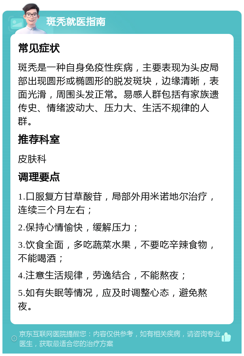 斑秃就医指南 常见症状 斑秃是一种自身免疫性疾病，主要表现为头皮局部出现圆形或椭圆形的脱发斑块，边缘清晰，表面光滑，周围头发正常。易感人群包括有家族遗传史、情绪波动大、压力大、生活不规律的人群。 推荐科室 皮肤科 调理要点 1.口服复方甘草酸苷，局部外用米诺地尔治疗，连续三个月左右； 2.保持心情愉快，缓解压力； 3.饮食全面，多吃蔬菜水果，不要吃辛辣食物，不能喝酒； 4.注意生活规律，劳逸结合，不能熬夜； 5.如有失眠等情况，应及时调整心态，避免熬夜。