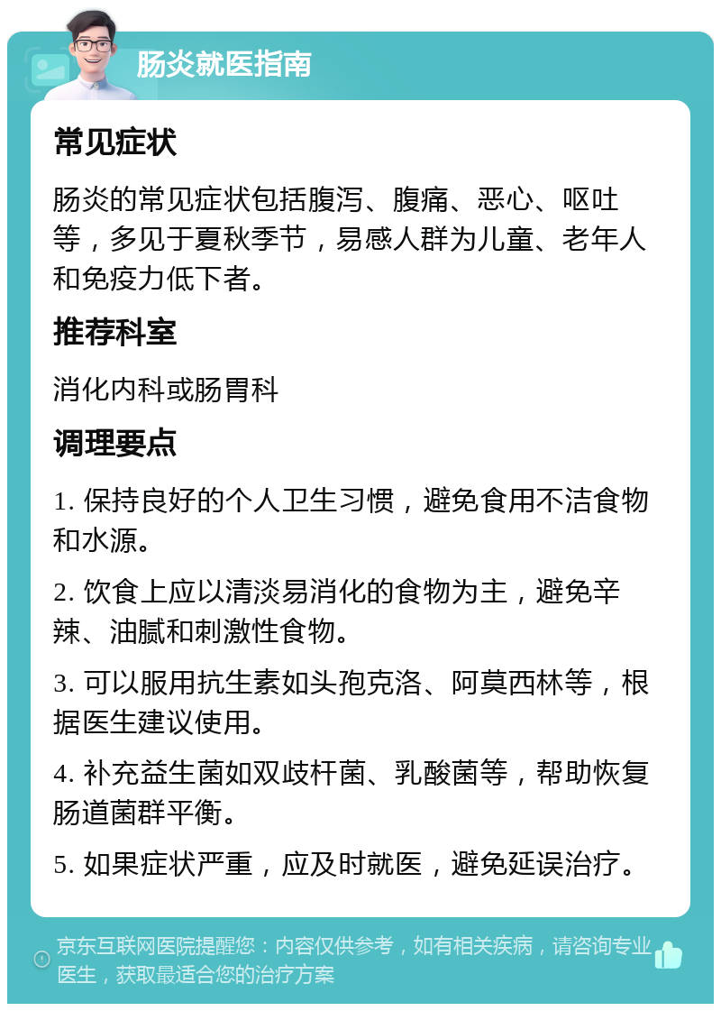 肠炎就医指南 常见症状 肠炎的常见症状包括腹泻、腹痛、恶心、呕吐等，多见于夏秋季节，易感人群为儿童、老年人和免疫力低下者。 推荐科室 消化内科或肠胃科 调理要点 1. 保持良好的个人卫生习惯，避免食用不洁食物和水源。 2. 饮食上应以清淡易消化的食物为主，避免辛辣、油腻和刺激性食物。 3. 可以服用抗生素如头孢克洛、阿莫西林等，根据医生建议使用。 4. 补充益生菌如双歧杆菌、乳酸菌等，帮助恢复肠道菌群平衡。 5. 如果症状严重，应及时就医，避免延误治疗。