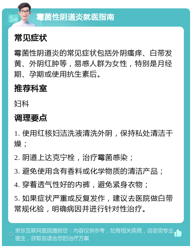 霉菌性阴道炎就医指南 常见症状 霉菌性阴道炎的常见症状包括外阴瘙痒、白带发黄、外阴红肿等，易感人群为女性，特别是月经期、孕期或使用抗生素后。 推荐科室 妇科 调理要点 1. 使用红核妇洁洗液清洗外阴，保持私处清洁干燥； 2. 阴道上达克宁栓，治疗霉菌感染； 3. 避免使用含有香料或化学物质的清洁产品； 4. 穿着透气性好的内裤，避免紧身衣物； 5. 如果症状严重或反复发作，建议去医院做白带常规化验，明确病因并进行针对性治疗。