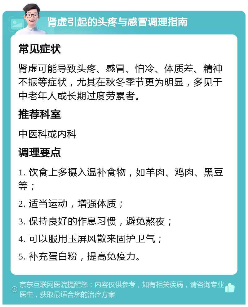 肾虚引起的头疼与感冒调理指南 常见症状 肾虚可能导致头疼、感冒、怕冷、体质差、精神不振等症状，尤其在秋冬季节更为明显，多见于中老年人或长期过度劳累者。 推荐科室 中医科或内科 调理要点 1. 饮食上多摄入温补食物，如羊肉、鸡肉、黑豆等； 2. 适当运动，增强体质； 3. 保持良好的作息习惯，避免熬夜； 4. 可以服用玉屏风散来固护卫气； 5. 补充蛋白粉，提高免疫力。