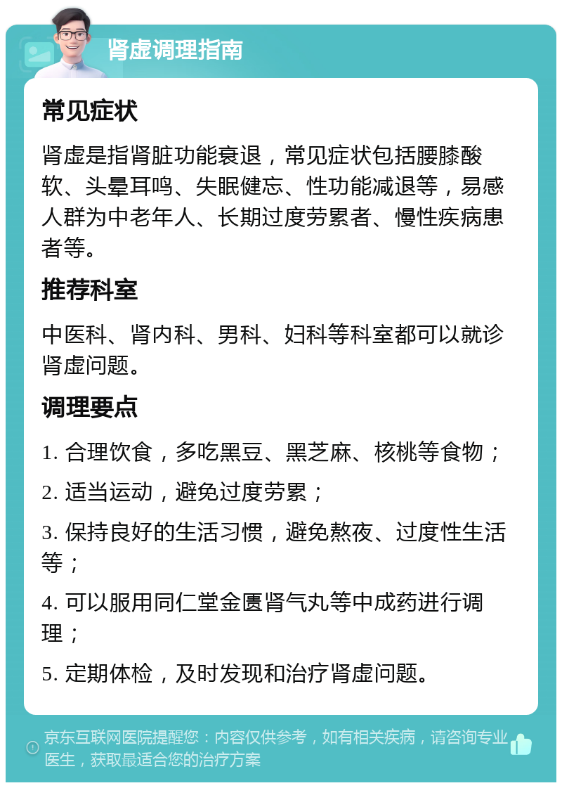 肾虚调理指南 常见症状 肾虚是指肾脏功能衰退，常见症状包括腰膝酸软、头晕耳鸣、失眠健忘、性功能减退等，易感人群为中老年人、长期过度劳累者、慢性疾病患者等。 推荐科室 中医科、肾内科、男科、妇科等科室都可以就诊肾虚问题。 调理要点 1. 合理饮食，多吃黑豆、黑芝麻、核桃等食物； 2. 适当运动，避免过度劳累； 3. 保持良好的生活习惯，避免熬夜、过度性生活等； 4. 可以服用同仁堂金匮肾气丸等中成药进行调理； 5. 定期体检，及时发现和治疗肾虚问题。