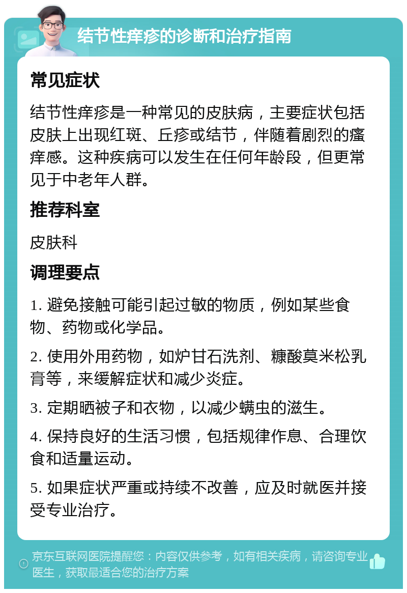 结节性痒疹的诊断和治疗指南 常见症状 结节性痒疹是一种常见的皮肤病，主要症状包括皮肤上出现红斑、丘疹或结节，伴随着剧烈的瘙痒感。这种疾病可以发生在任何年龄段，但更常见于中老年人群。 推荐科室 皮肤科 调理要点 1. 避免接触可能引起过敏的物质，例如某些食物、药物或化学品。 2. 使用外用药物，如炉甘石洗剂、糠酸莫米松乳膏等，来缓解症状和减少炎症。 3. 定期晒被子和衣物，以减少螨虫的滋生。 4. 保持良好的生活习惯，包括规律作息、合理饮食和适量运动。 5. 如果症状严重或持续不改善，应及时就医并接受专业治疗。