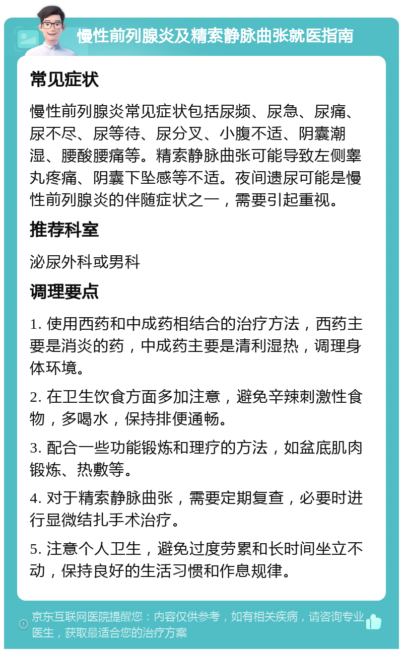 慢性前列腺炎及精索静脉曲张就医指南 常见症状 慢性前列腺炎常见症状包括尿频、尿急、尿痛、尿不尽、尿等待、尿分叉、小腹不适、阴囊潮湿、腰酸腰痛等。精索静脉曲张可能导致左侧睾丸疼痛、阴囊下坠感等不适。夜间遗尿可能是慢性前列腺炎的伴随症状之一，需要引起重视。 推荐科室 泌尿外科或男科 调理要点 1. 使用西药和中成药相结合的治疗方法，西药主要是消炎的药，中成药主要是清利湿热，调理身体环境。 2. 在卫生饮食方面多加注意，避免辛辣刺激性食物，多喝水，保持排便通畅。 3. 配合一些功能锻炼和理疗的方法，如盆底肌肉锻炼、热敷等。 4. 对于精索静脉曲张，需要定期复查，必要时进行显微结扎手术治疗。 5. 注意个人卫生，避免过度劳累和长时间坐立不动，保持良好的生活习惯和作息规律。