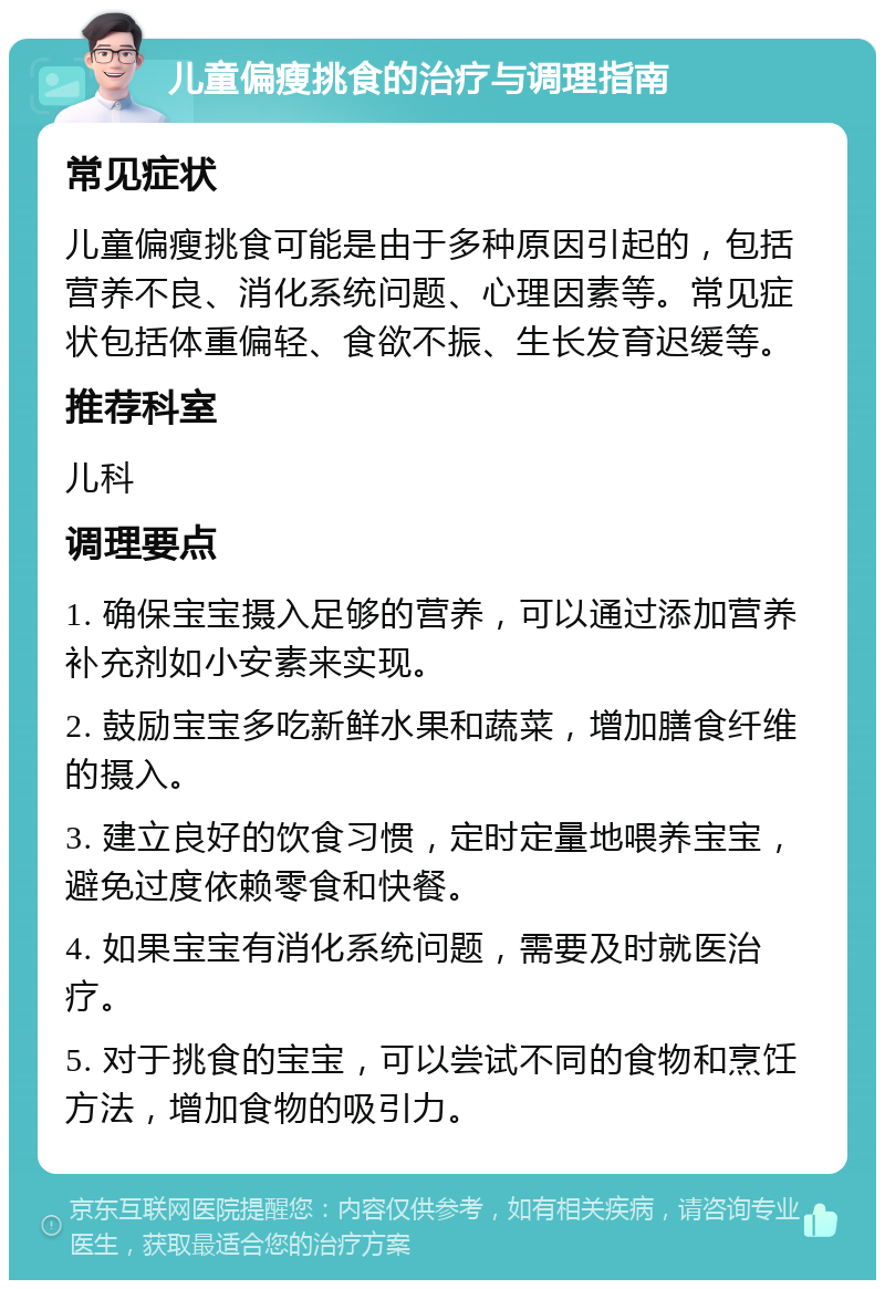 儿童偏瘦挑食的治疗与调理指南 常见症状 儿童偏瘦挑食可能是由于多种原因引起的，包括营养不良、消化系统问题、心理因素等。常见症状包括体重偏轻、食欲不振、生长发育迟缓等。 推荐科室 儿科 调理要点 1. 确保宝宝摄入足够的营养，可以通过添加营养补充剂如小安素来实现。 2. 鼓励宝宝多吃新鲜水果和蔬菜，增加膳食纤维的摄入。 3. 建立良好的饮食习惯，定时定量地喂养宝宝，避免过度依赖零食和快餐。 4. 如果宝宝有消化系统问题，需要及时就医治疗。 5. 对于挑食的宝宝，可以尝试不同的食物和烹饪方法，增加食物的吸引力。