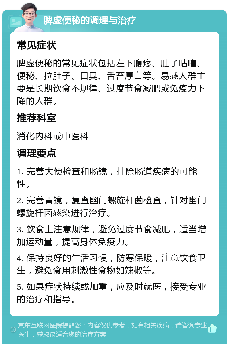 脾虚便秘的调理与治疗 常见症状 脾虚便秘的常见症状包括左下腹疼、肚子咕噜、便秘、拉肚子、口臭、舌苔厚白等。易感人群主要是长期饮食不规律、过度节食减肥或免疫力下降的人群。 推荐科室 消化内科或中医科 调理要点 1. 完善大便检查和肠镜，排除肠道疾病的可能性。 2. 完善胃镜，复查幽门螺旋杆菌检查，针对幽门螺旋杆菌感染进行治疗。 3. 饮食上注意规律，避免过度节食减肥，适当增加运动量，提高身体免疫力。 4. 保持良好的生活习惯，防寒保暖，注意饮食卫生，避免食用刺激性食物如辣椒等。 5. 如果症状持续或加重，应及时就医，接受专业的治疗和指导。