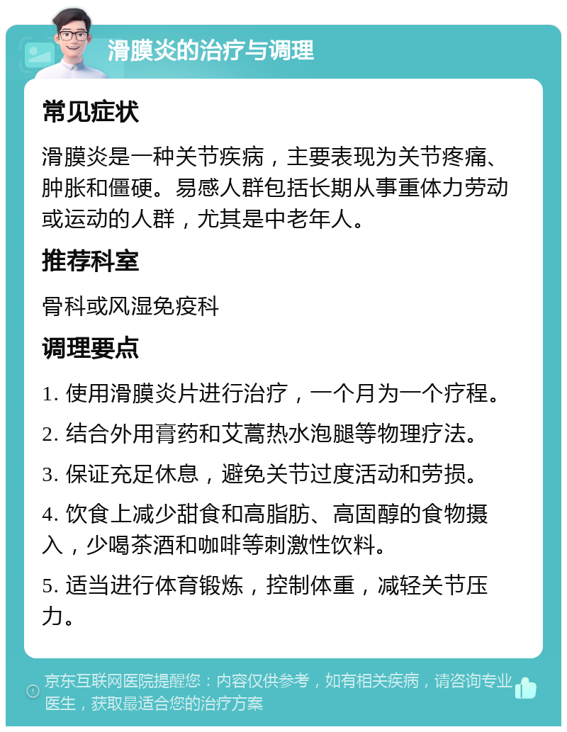 滑膜炎的治疗与调理 常见症状 滑膜炎是一种关节疾病，主要表现为关节疼痛、肿胀和僵硬。易感人群包括长期从事重体力劳动或运动的人群，尤其是中老年人。 推荐科室 骨科或风湿免疫科 调理要点 1. 使用滑膜炎片进行治疗，一个月为一个疗程。 2. 结合外用膏药和艾蒿热水泡腿等物理疗法。 3. 保证充足休息，避免关节过度活动和劳损。 4. 饮食上减少甜食和高脂肪、高固醇的食物摄入，少喝茶酒和咖啡等刺激性饮料。 5. 适当进行体育锻炼，控制体重，减轻关节压力。